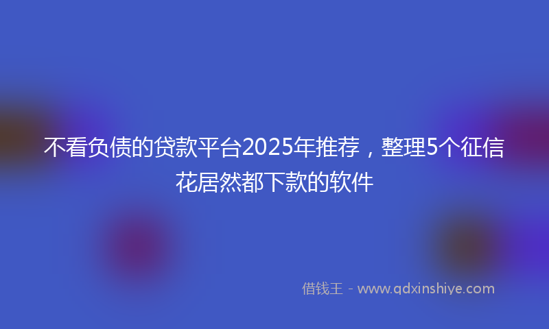 不看负债的贷款平台2025年推荐，整理5个征信花居然都下款的软件