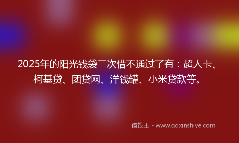 2025年的阳光钱袋二次借不通过了有：超人卡、柯基贷、团贷网、洋钱罐、小米贷款等。