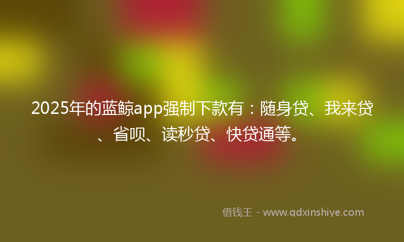 2025年的蓝鲸app强制下款有：随身贷、我来贷、省呗、读秒贷、快贷通等。
