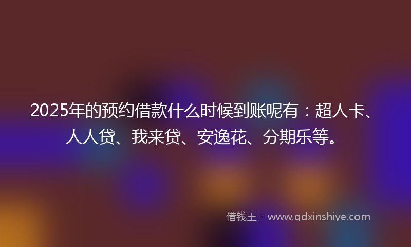2025年的预约借款什么时候到账呢有：超人卡、人人贷、我来贷、安逸花、分期乐等。