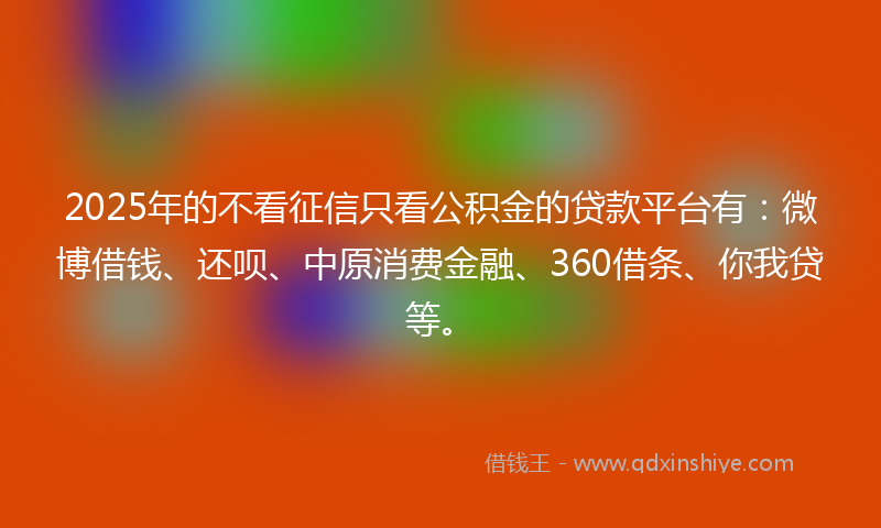 2025年的不看征信只看公积金的贷款平台有：微博借钱、还呗、中原消费金融、360借条、你我贷等。