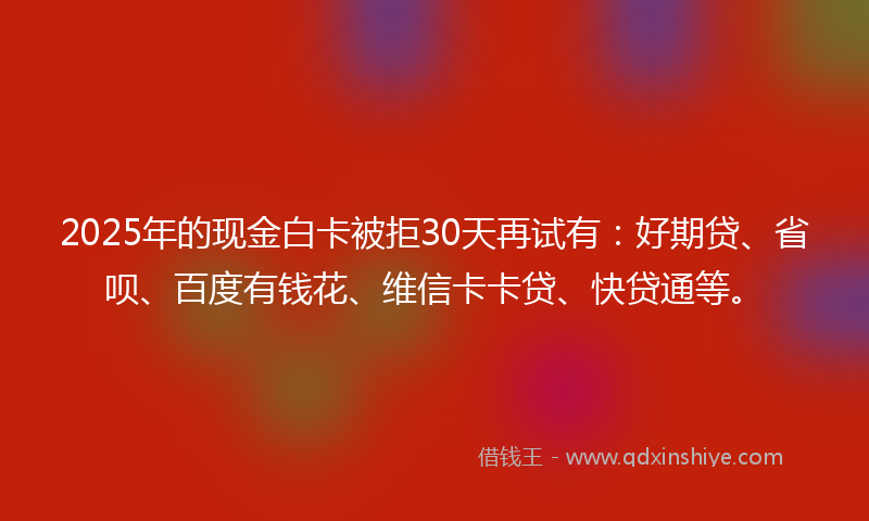 2025年的现金白卡被拒30天再试有:好期贷、省呗、百度有钱花、维信卡卡贷、快贷通等。