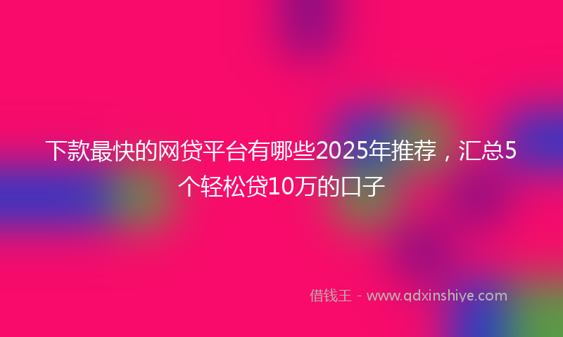下款最快的网贷平台有哪些2025年推荐，汇总5个轻松贷10万的口子
