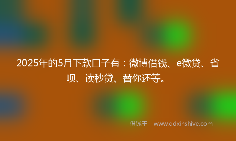 2025年的5月下款口子有：微博借钱、e微贷、省呗、读秒贷、替你还等。