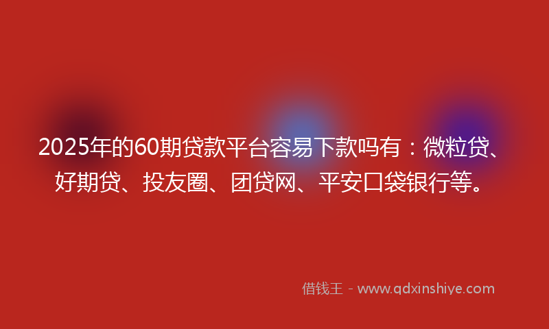 2025年的60期贷款平台容易下款吗有：微粒贷、好期贷、投友圈、团贷网、平安口袋银行等。