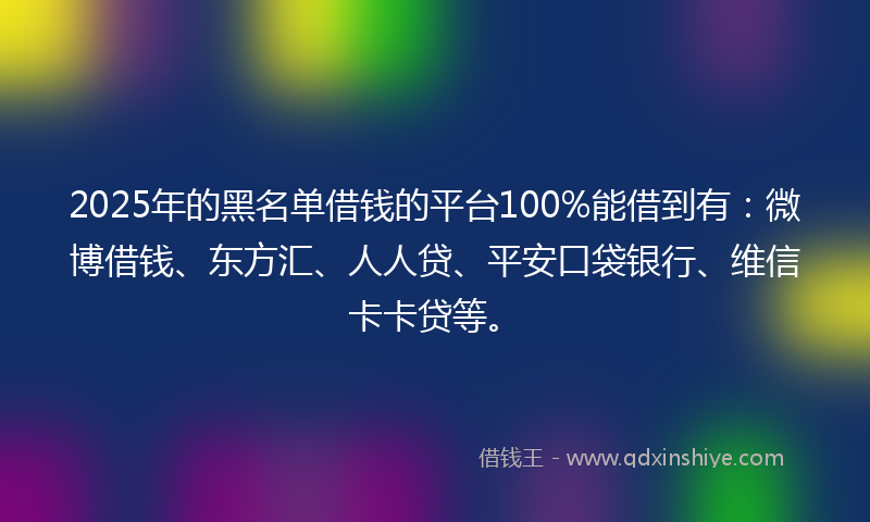 2025年的黑名单借钱的平台100%能借到有：微博借钱、东方汇、人人贷、平安口袋银行、维信卡卡贷等。