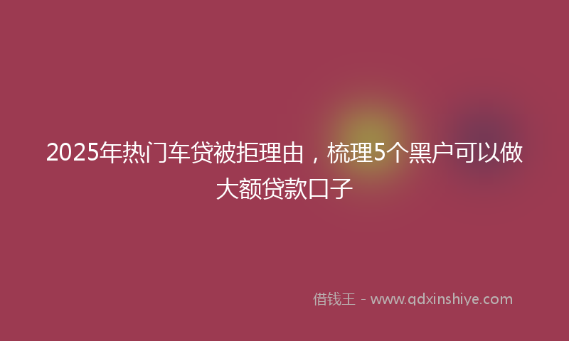 2025年热门车贷被拒理由，梳理5个黑户可以做大额贷款口子
