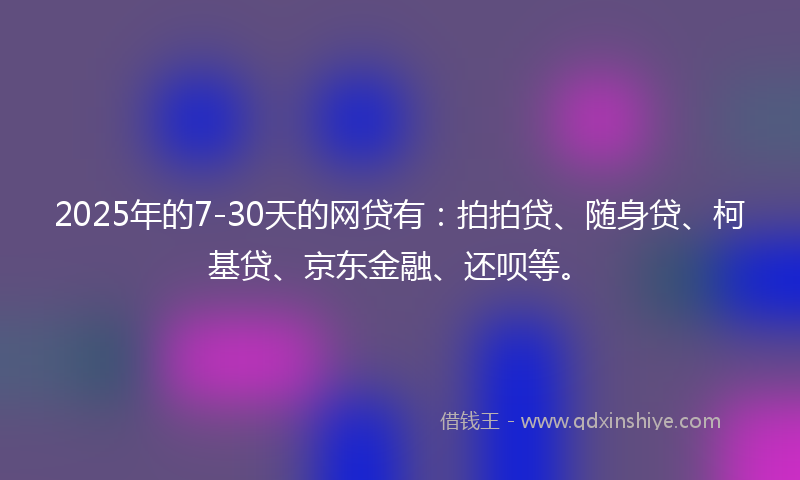 2025年的7-30天的网贷有：拍拍贷、随身贷、柯基贷、京东金融、还呗等。
