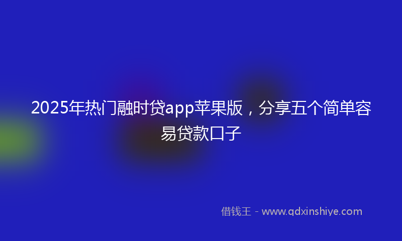 2025年热门融时贷app苹果版，分享五个简单容易贷款口子