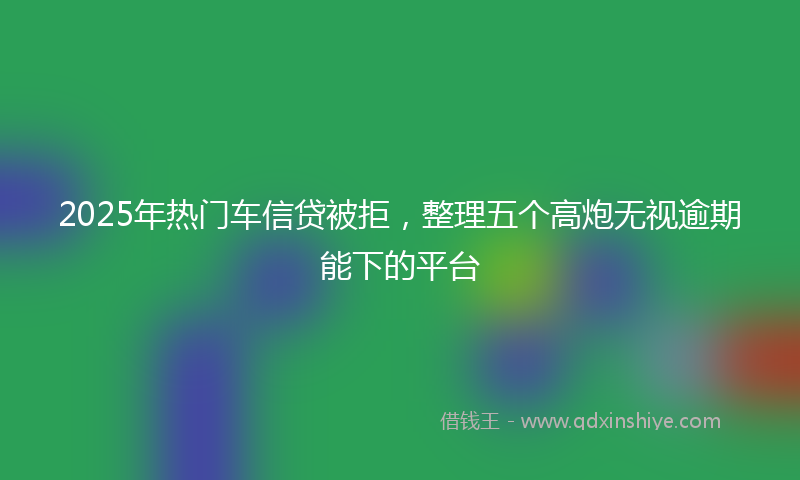 2025年热门车信贷被拒，整理五个高炮无视逾期能下的平台