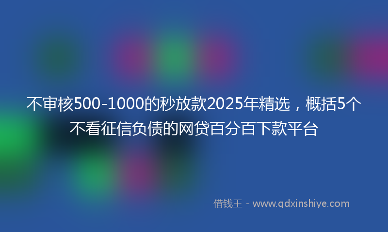 不审核500-1000的秒放款2025年精选，概括5个不看征信负债的网贷百分百下款平台