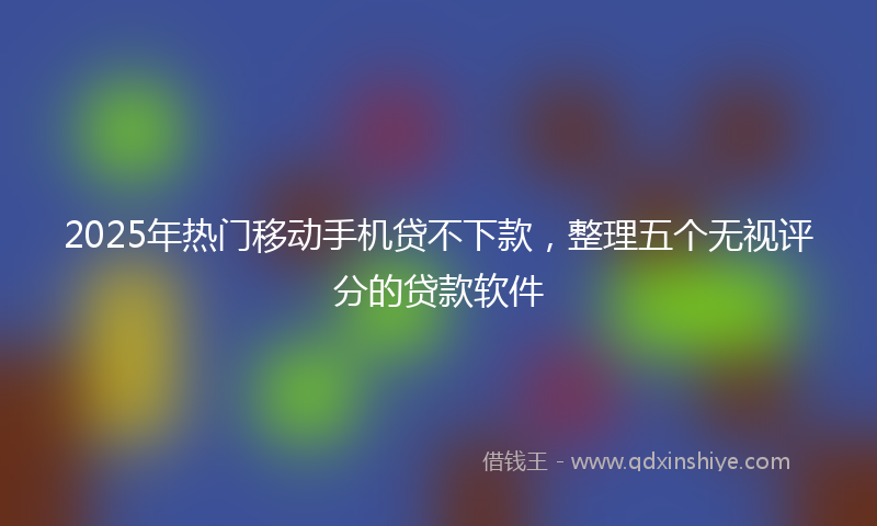 2025年热门移动手机贷不下款，整理五个无视评分的贷款软件