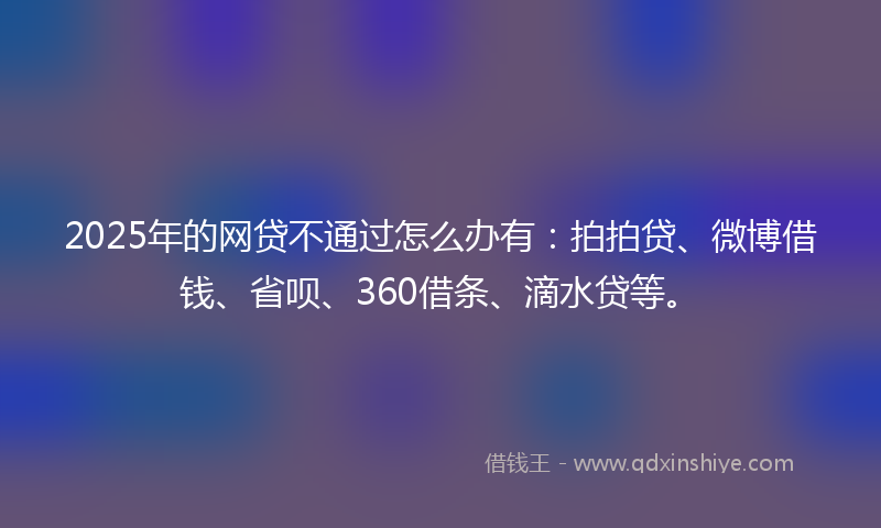 2025年的网贷不通过怎么办有：拍拍贷、微博借钱、省呗、360借条、滴水贷等。