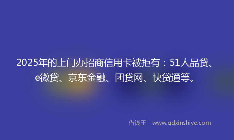 2025年的上门办招商信用卡被拒有：51人品贷、e微贷、京东金融、团贷网、快贷通等。