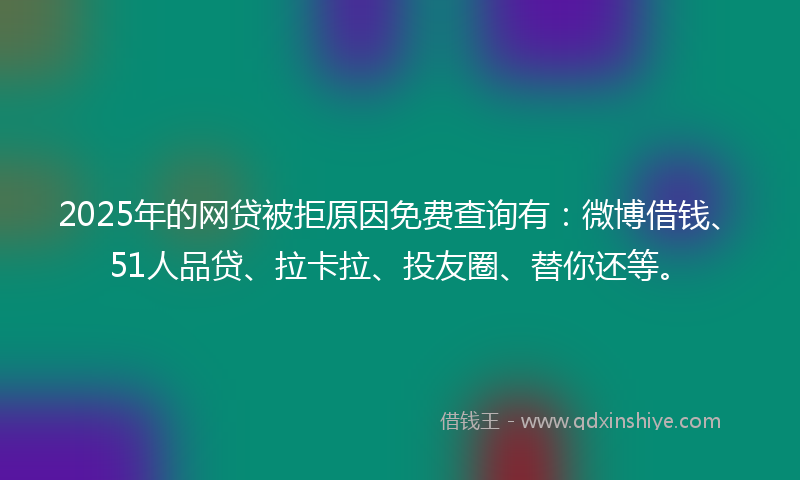 2025年的网贷被拒原因免费查询有：微博借钱、51人品贷、拉卡拉、投友圈、替你还等。