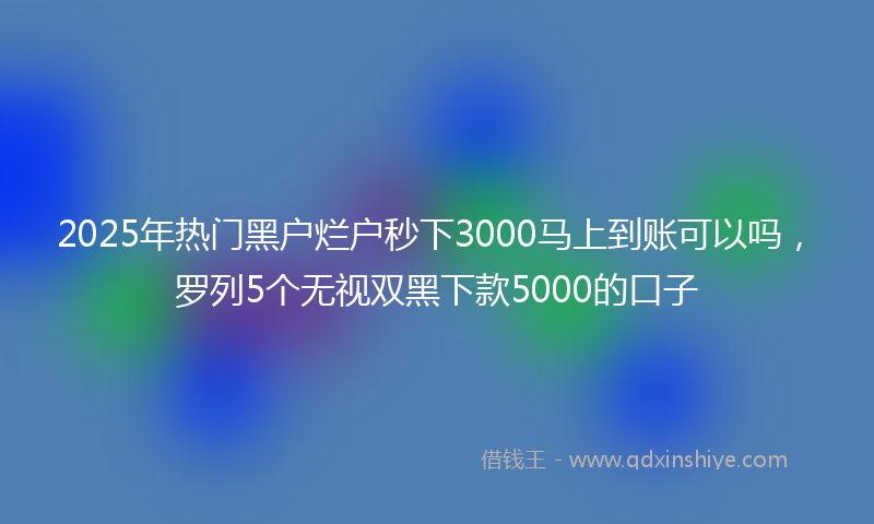 2025年热门黑户烂户秒下3000马上到账可以吗，罗列5个无视双黑下款5000的口子