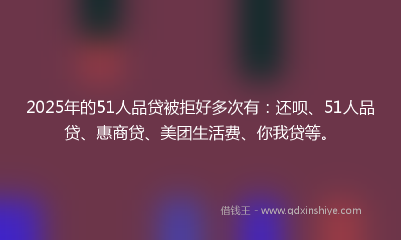 2025年的51人品贷被拒好多次有：还呗、51人品贷、惠商贷、美团生活费、你我贷等。
