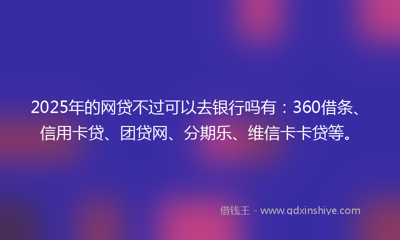 2025年的网贷不过可以去银行吗有：360借条、信用卡贷、团贷网、分期乐、维信卡卡贷等。