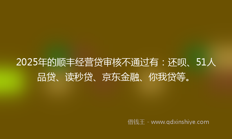 2025年的顺丰经营贷审核不通过有：还呗、51人品贷、读秒贷、京东金融、你我贷等。