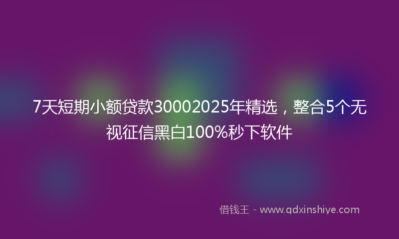 7天短期小额贷款30002025年精选，整合5个无视征信黑白100%秒下软件