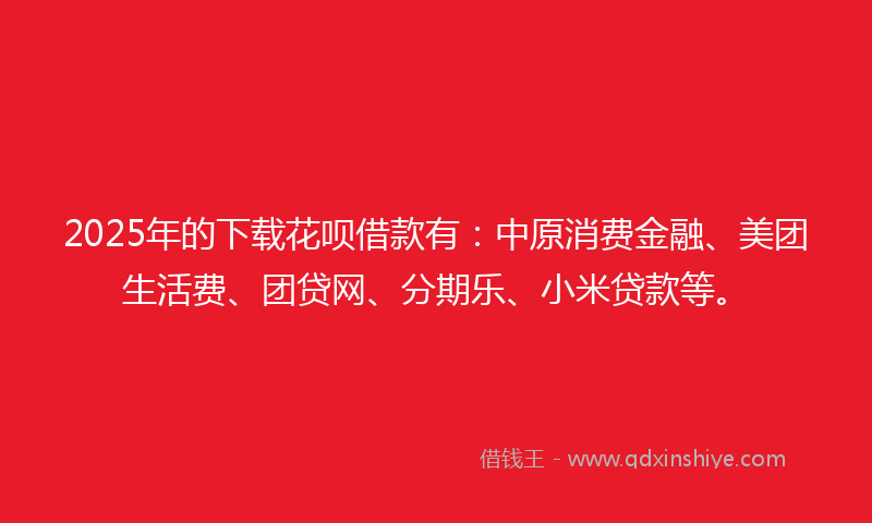 2025年的下载花呗借款有：中原消费金融、美团生活费、团贷网、分期乐、小米贷款等。