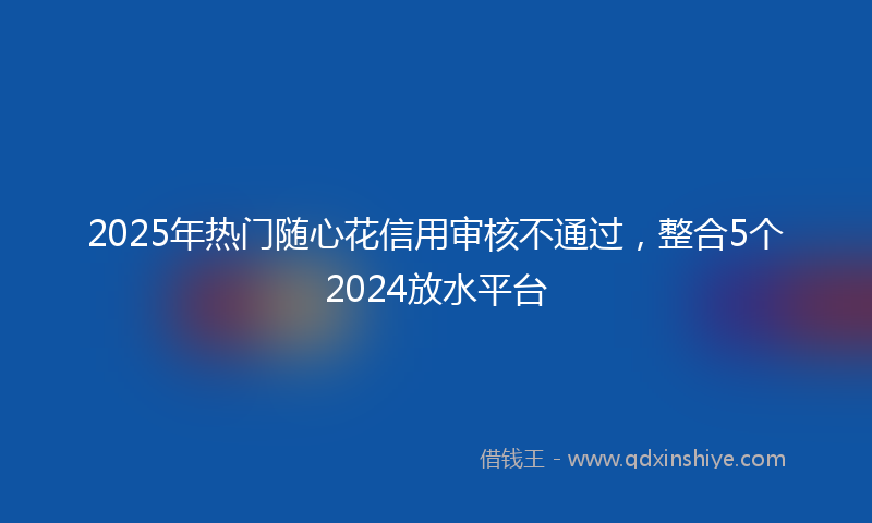 2025年热门随心花信用审核不通过，整合5个2024放水平台