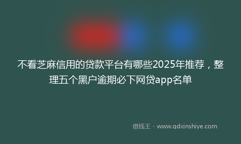 不看芝麻信用的贷款平台有哪些2025年推荐，整理五个黑户逾期必下网贷app名单