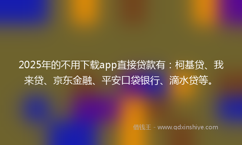 2025年的不用下载app直接贷款有：柯基贷、我来贷、京东金融、平安口袋银行、滴水贷等。