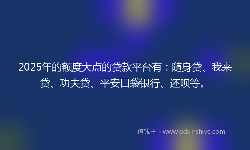 2025年的额度大点的贷款平台有:随身贷、我来贷、功夫贷、平安口袋银行、还呗等。