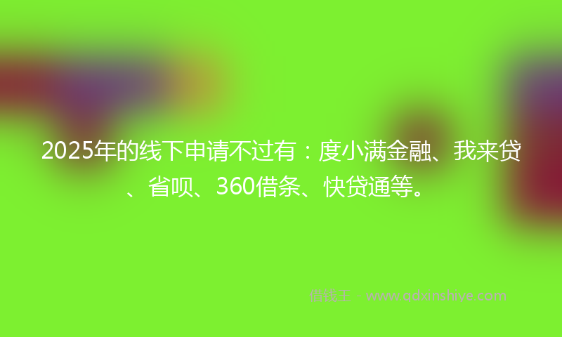 2025年的线下申请不过有：度小满金融、我来贷、省呗、360借条、快贷通等。