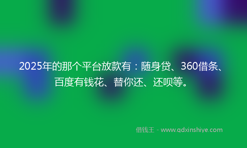 2025年的那个平台放款有：随身贷、360借条、百度有钱花、替你还、还呗等。