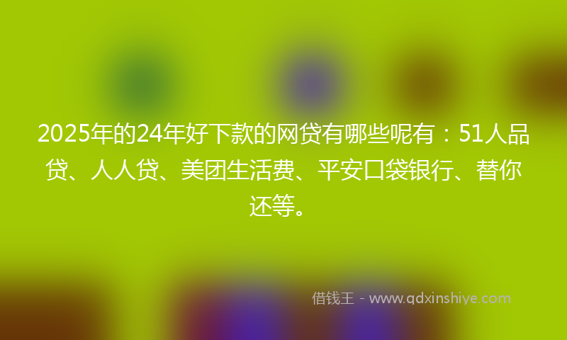 2025年的24年好下款的网贷有哪些呢有：51人品贷、人人贷、美团生活费、平安口袋银行、替你还等。