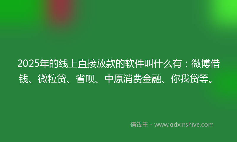 2025年的线上直接放款的软件叫什么有：微博借钱、微粒贷、省呗、中原消费金融、你我贷等。