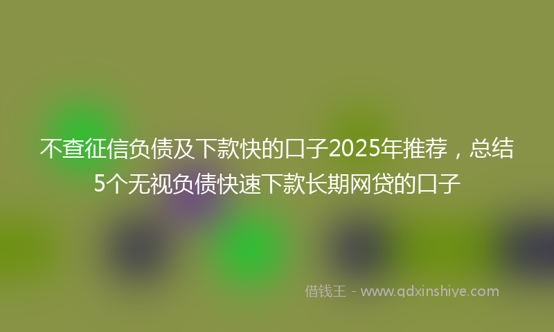 不查征信负债及下款快的口子2025年推荐，总结5个无视负债快速下款长期网贷的口子