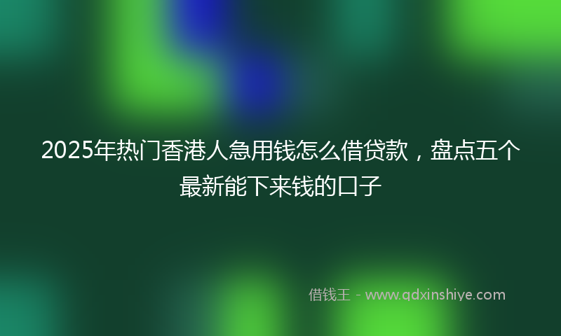 2025年热门香港人急用钱怎么借贷款，盘点五个最新能下来钱的口子