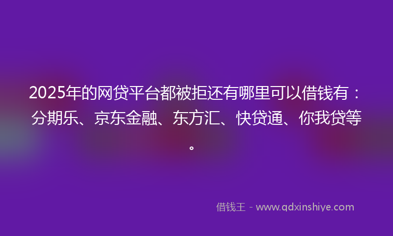 2025年的网贷平台都被拒还有哪里可以借钱有：分期乐、京东金融、东方汇、快贷通、你我贷等。