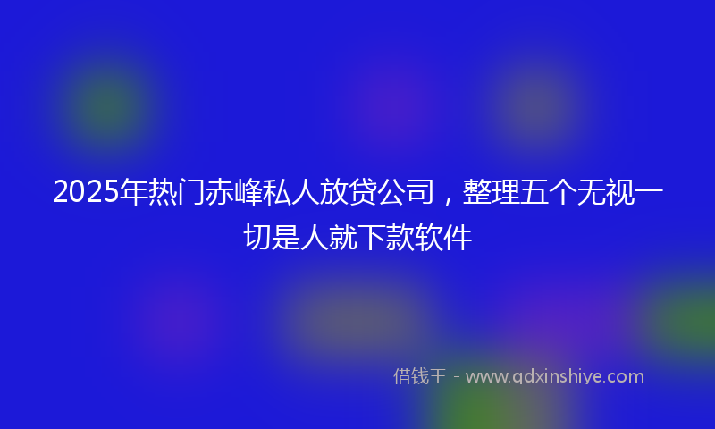 2025年热门赤峰私人放贷公司，整理五个无视一切是人就下款软件