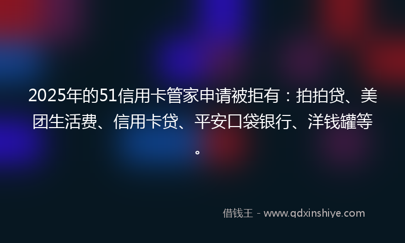 2025年的51信用卡管家申请被拒有：拍拍贷、美团生活费、信用卡贷、平安口袋银行、洋钱罐等。