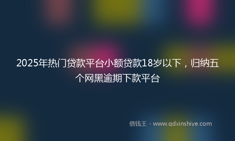 2025年热门贷款平台小额贷款18岁以下，归纳五个网黑逾期下款平台