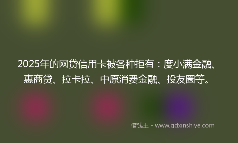 2025年的网贷信用卡被各种拒有：度小满金融、惠商贷、拉卡拉、中原消费金融、投友圈等。