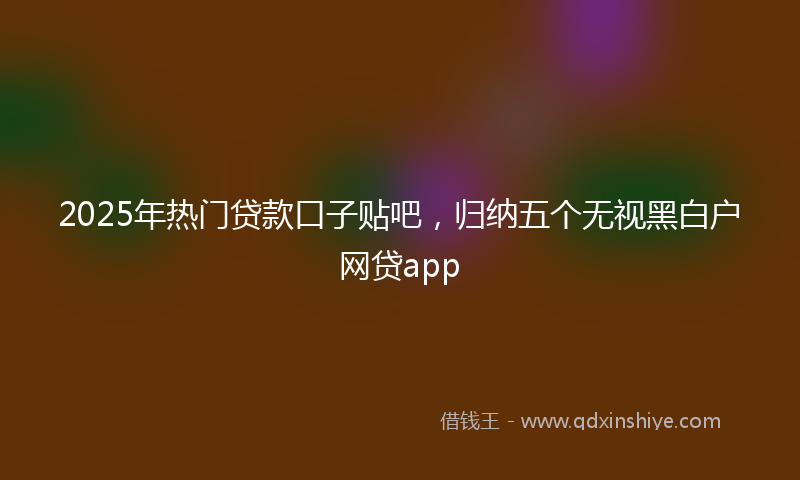 2025年热门贷款口子贴吧，归纳五个无视黑白户网贷app