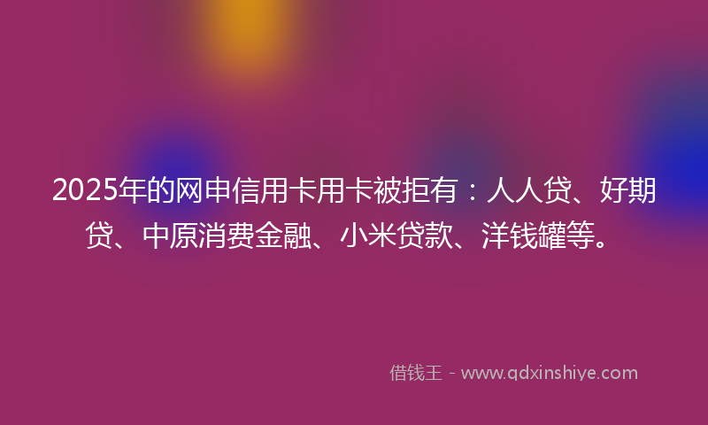 2025年的网申信用卡用卡被拒有：人人贷、好期贷、中原消费金融、小米贷款、洋钱罐等。