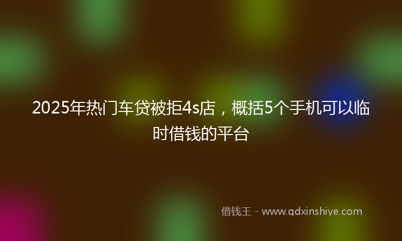 2025年热门车贷被拒4s店，概括5个手机可以临时借钱的平台