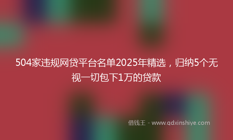 504家违规网贷平台名单2025年精选，归纳5个无视一切包下1万的贷款