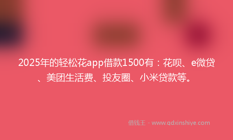 2025年的轻松花app借款1500有：花呗、e微贷、美团生活费、投友圈、小米贷款等。