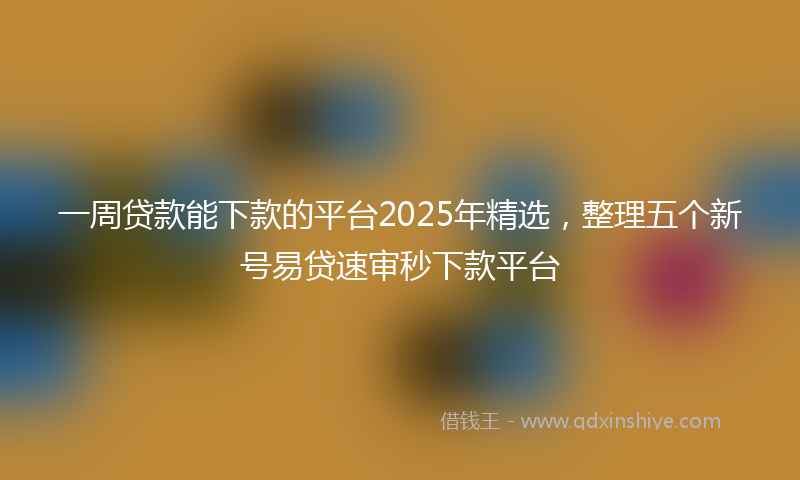 一周贷款能下款的平台2025年精选，整理五个新号易贷速审秒下款平台