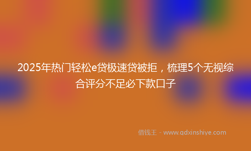 2025年热门轻松e贷极速贷被拒，梳理5个无视综合评分不足必下款口子