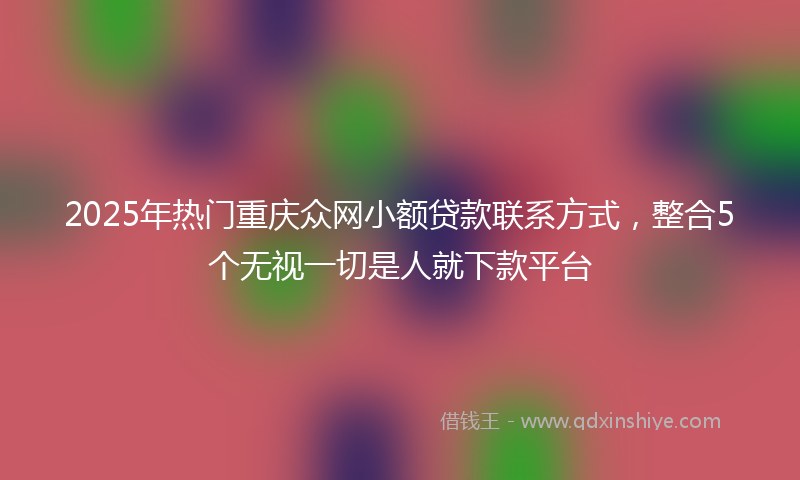 2025年热门重庆众网小额贷款联系方式，整合5个无视一切是人就下款平台