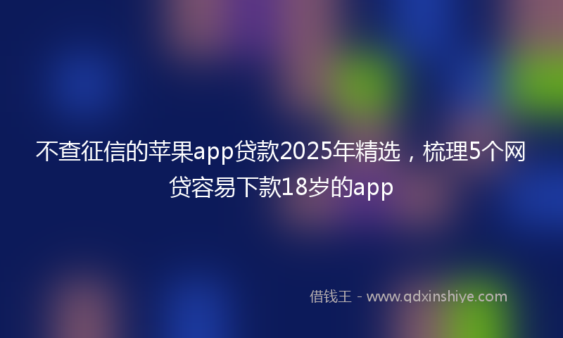 不查征信的苹果app贷款2025年精选，梳理5个网贷容易下款18岁的app