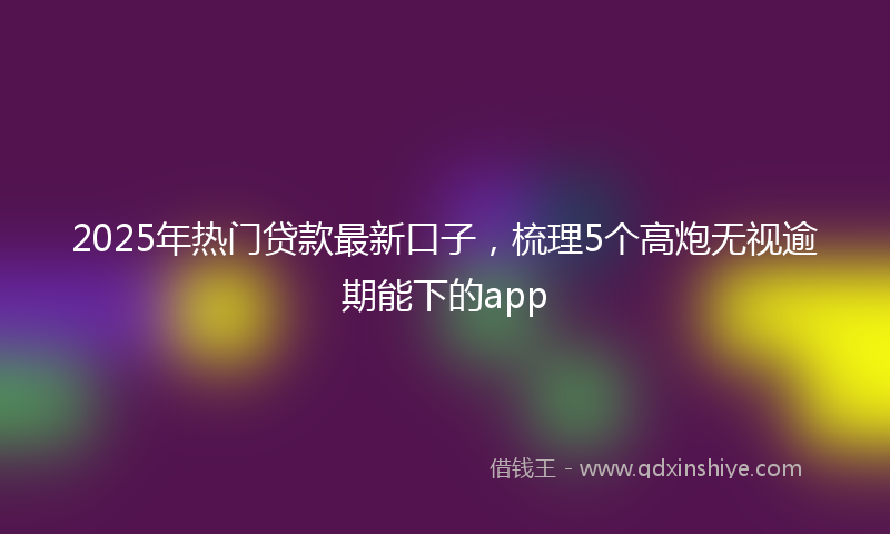 2025年热门贷款最新口子，梳理5个高炮无视逾期能下的app